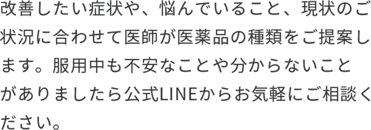 改善したい症状や、悩んでいること、現在のご状況に合わせて医師が医薬品の種類をご提案します。服用中も不安なことやわからないことがありましたら公式LINEからお気軽にご相談ください。