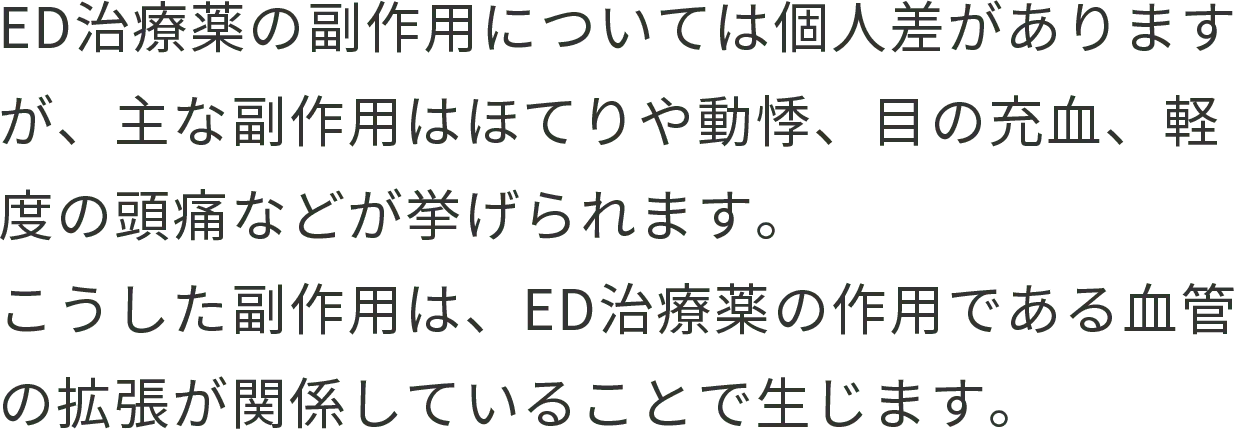 ED治療薬の副作用については個人差がありますが、主な副作用はほてりや動悸、目の充血、軽度の頭痛などが挙げられます。 こうした副作用は、ED治療薬の作用である血管の拡張が関係していることで生じます。