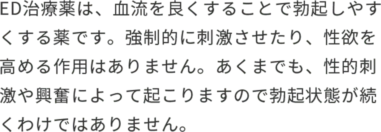 ED治療薬は、血流を良くすることで勃起しやすくする薬です。強制的に刺激させたり、性欲を高める作用はありません。あくまでも、性的刺激や興奮によって起こりますので勃起状態が続くわけではありません。