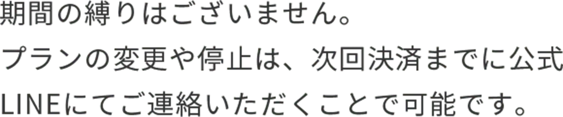 期間の縛りはございません。プランの変更や停止は、次回決済までに公式LINEにてご連絡いただくことで可能です。