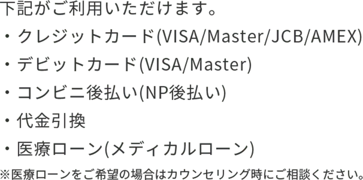 下記がご利用いただけます。・クレジットカード(VISA/Master/JCB/AMEX)・デビットカード(VISA/Master)・コンビニ後払い(NP後払い)・代金引換・医療ローン(メディカルローン)※医療ローンをご希望の場合はカウンセリング時にご相談ください。