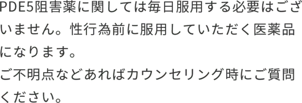 PDE5阻害薬に関しては毎日服用する必要はございません。性行為前に服用していただく医薬品になります。ご不明点などあればカウンセリング時にご質問ください。