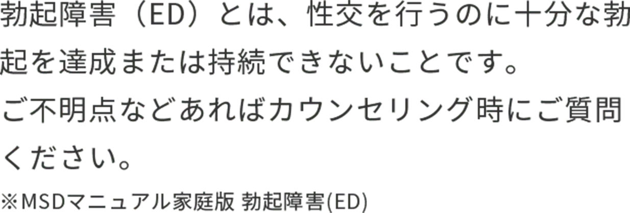 勃起障害（ED）とは、性交を行うのに十分な勃起を達成または持続できないことです。ご不明点などあればカウンセリング時にご質問ください。※MSDマニュアル家庭版 勃起障害(ED)