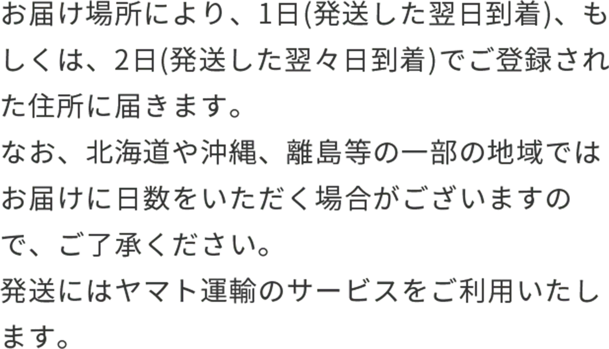 お届け場所により、1日(発送した翌日到着)、もしくは、2日(発送した翌々日到着)でご登録された住所に届きます。なお、北海道や沖縄、離島等の一部の地域ではお届けに日数をいただく場合がございますので、ご了承ください。発送にはヤマト運輸のサービスをご利用いたします。