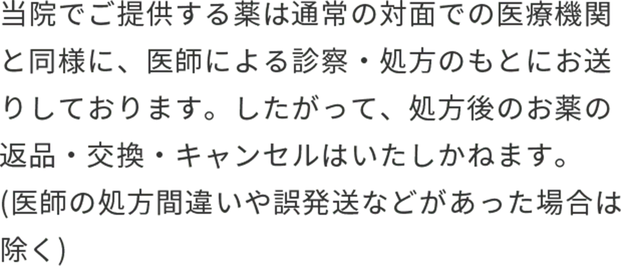 当院でご提供する薬は通常の対面での医療機関と同様に、医師による診察・処方のもとにお送りしております。したがって、処方後のお薬の返品・交換・キャンセルはいたしかねます。(医師の処方間違いや誤発送などがあった場合は除く)