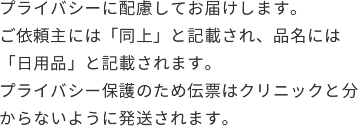 プライバシーに配慮してお届けします。ご依頼主には「同上」と記載され、品名には「日用品」と記載されます。プライバシー保護のため伝票はクリニックと分からないように発送されます。